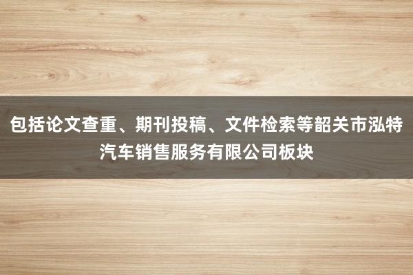 包括论文查重、期刊投稿、文件检索等韶关市泓特汽车销售服务有限公司板块