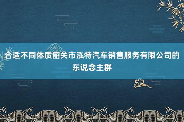 合适不同体质韶关市泓特汽车销售服务有限公司的东说念主群
