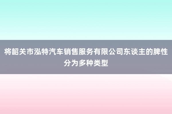 将韶关市泓特汽车销售服务有限公司东谈主的脾性分为多种类型
